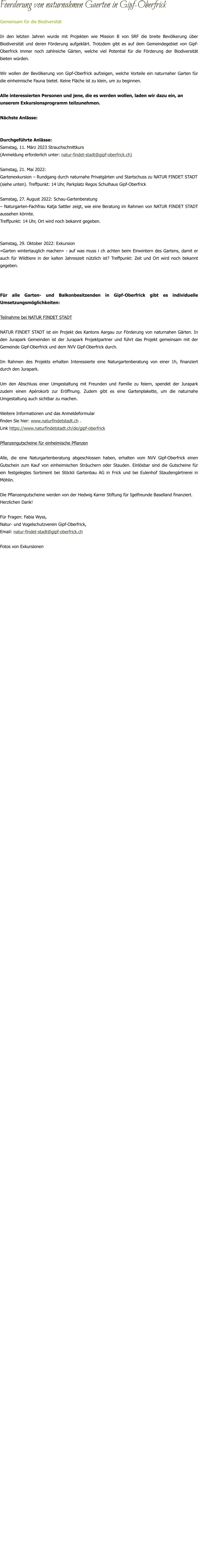 Foerderung von naturnahmen Gaerten in Gipf-Oberfrick Gemeinsam für die Biodiversität In den letzten Jahren wurde mit Projekten wie Mission B von SRF die breite Bevölkerung über Biodiversität und deren Förderung aufgeklärt. Trotzdem gibt es auf dem Gemeindegebiet von Gipf-Oberfrick immer noch zahlreiche Gärten, welche viel Potential für die Förderung der Biodiversität bieten würden.  Wir wollen der Bevölkerung von Gipf-Oberfrick aufzeigen, welche Vorteile ein naturnaher Garten für die einheimische Fauna bietet. Keine Fläche ist zu klein, um zu beginnen.   Alle interessierten Personen und jene, die es werden wollen, laden wir dazu ein, an unserem Exkursionsprogramm teilzunehmen.  Nächste Anlässe:   Durchgeführte Anlässe: Samstag, 11. März 2023 Strauchschnittkurs (Anmeldung erforderlich unter: natur-findet-stadt@gipf-oberfrick.ch)  Samstag, 21. Mai 2022:  Gartenexkursion – Rundgang durch naturnahe Privatgärten und Startschuss zu NATUR FINDET STADT (siehe unten). Treffpunkt: 14 Uhr, Parkplatz Regos Schulhaus Gipf-Oberfrick  Samstag, 27. August 2022: Schau-Gartenberatung – Naturgarten-Fachfrau Katja Sattler zeigt, wie eine Beratung im Rahmen von NATUR FINDET STADT aussehen könnte. Treffpunkt: 14 Uhr, Ort wird noch bekannt gegeben.   Samstag, 29. Oktober 2022: Exkursion «Garten wintertauglich machen» - auf was muss i ch achten beim Einwintern des Gartens, damit er auch für Wildtiere in der kalten Jahreszeit nützlich ist? Treffpunkt: Zeit und Ort wird noch bekannt gegeben.    Für alle Garten- und Balkonbesitzenden in Gipf-Oberfrick gibt es individuelle Umsetzungsmöglichkeiten:  Teilnahme bei NATUR FINDET STADT  NATUR FINDET STADT ist ein Projekt des Kantons Aargau zur Förderung von naturnahen Gärten. In den Jurapark Gemeinden ist der Jurapark Projektpartner und führt das Projekt gemeinsam mit der Gemeinde Gipf-Oberfrick und dem NVV Gipf-Oberfrick durch.   Im Rahmen des Projekts erhalten Interessierte eine Naturgartenberatung von einer 1h, finanziert durch den Jurapark.  Um den Abschluss einer Umgestaltung mit Freunden und Familie zu feiern, spendet der Jurapark zudem einen Apérokorb zur Eröffnung. Zudem gibt es eine Gartenplakette, um die naturnahe Umgestaltung auch sichtbar zu machen.  Weitere Informationen und das Anmeldeformular  finden Sie hier: www.naturfindetstadt.ch . Link https://www.naturfindetstadt.ch/de/gipf-oberfrick  Pflanzengutscheine für einheimische Pflanzen  Alle, die eine Naturgartenberatung abgeschlossen haben, erhalten vom NVV Gipf-Oberfrick einen Gutschein zum Kauf von einheimischen Sträuchern oder Stauden. Einlösbar sind die Gutscheine für ein festgelegtes Sortiment bei Stöckli Gartenbau AG in Frick und bei Eulenhof Staudengärtnerei in Möhlin.   Die Pflanzengutscheine werden von der Hedwig Karrer Stiftung für Igelfreunde Baselland finanziert.  Herzlichen Dank!  Für Fragen: Fabia Wyss,  Natur- und Vogelschutzverein Gipf-Oberfrick, Email: natur-findet-stadt@gipf-oberfrick.ch   Fotos von Exkursionen